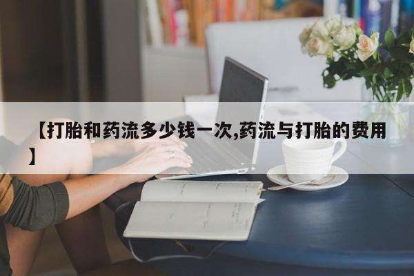 打胎药怎么买【打胎和药流多少钱一次,药流与打胎的费用】