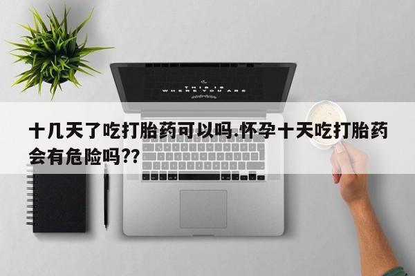 打胎药怎么买十几天了吃打胎药可以吗.怀孕十天吃打胎药会有危险吗?？