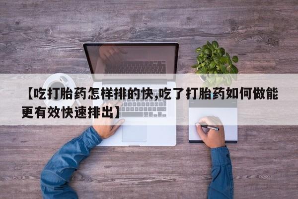 打胎药怎么买【吃打胎药怎样排的快,吃了打胎药如何做能更有效快速排出】