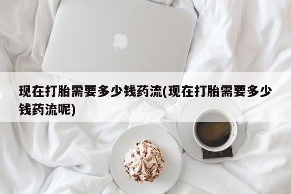 打胎药怎么买现在打胎需要多少钱药流(现在打胎需要多少钱药流呢)