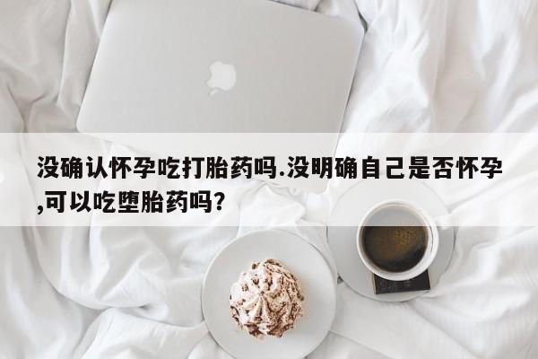 打胎药怎么买没确认怀孕吃打胎药吗.没明确自己是否怀孕,可以吃堕胎药吗？