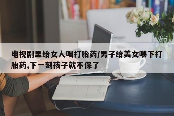打胎药怎么买电视剧里给女人喝打胎药/男子给美女喂下打胎药,下一刻孩子就不保了
