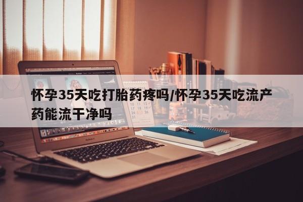 打胎药怎么买怀孕35天吃打胎药疼吗/怀孕35天吃流产药能流干净吗