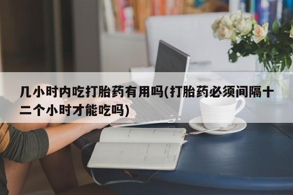 打胎药怎么买几小时内吃打胎药有用吗(打胎药必须间隔十二个小时才能吃吗)