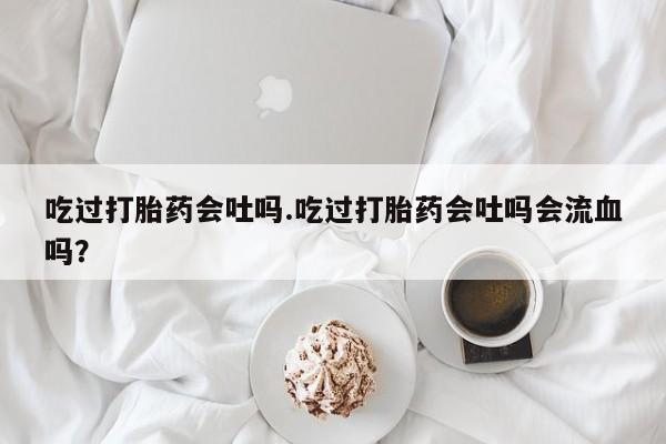 打胎药怎么买吃过打胎药会吐吗.吃过打胎药会吐吗会流血吗？