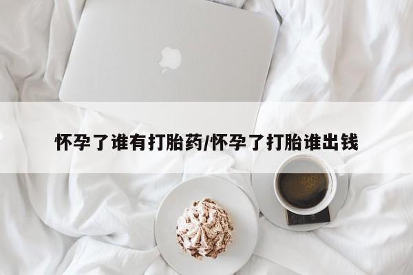 打胎药怎么买怀孕了谁有打胎药/怀孕了打胎谁出钱