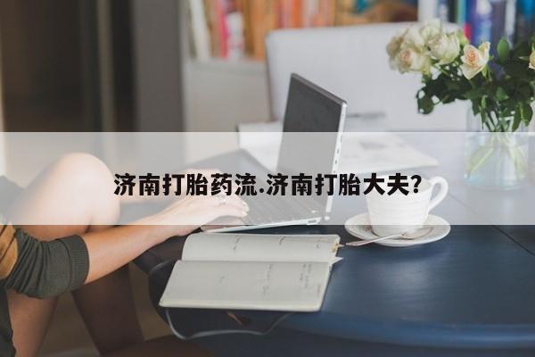 打胎药怎么买济南打胎药流.济南打胎大夫？