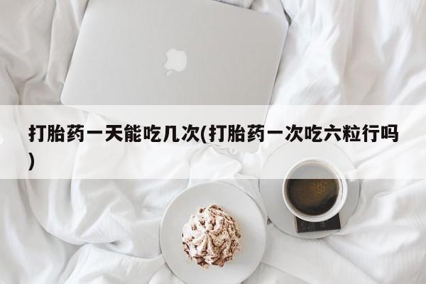 打胎药怎么买打胎药一天能吃几次(打胎药一次吃六粒行吗)