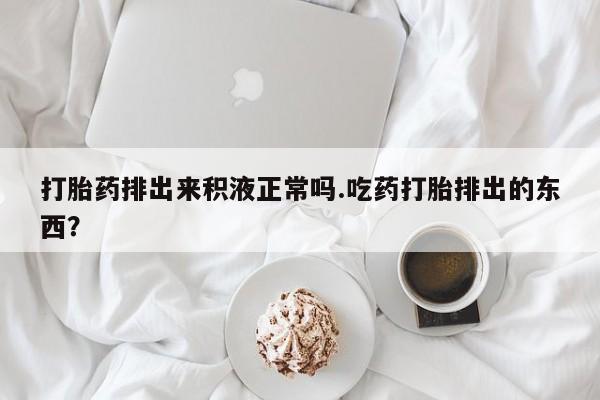 打胎药怎么买打胎药排出来积液正常吗.吃药打胎排出的东西？