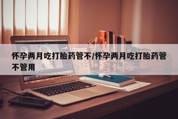打胎药怎么买怀孕两月吃打胎药管不/怀孕两月吃打胎药管不管用