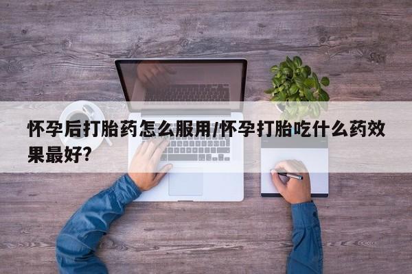 打胎药怎么买怀孕后打胎药怎么服用/怀孕打胎吃什么药效果最好?