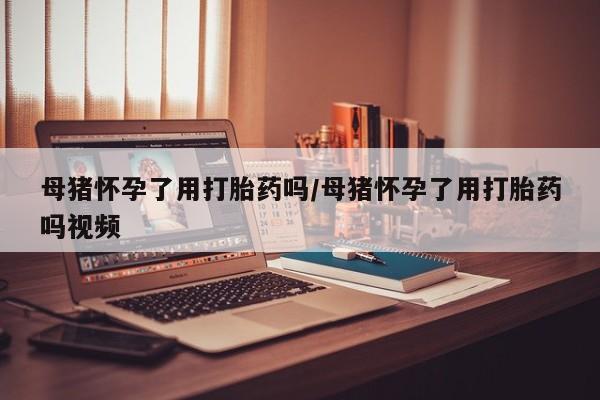打胎药怎么买母猪怀孕了用打胎药吗/母猪怀孕了用打胎药吗视频