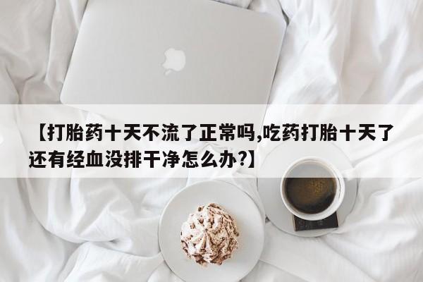 打胎药怎么买【打胎药十天不流了正常吗,吃药打胎十天了还有经血没排干净怎么办?】