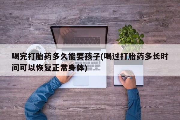 打胎药怎么买喝完打胎药多久能要孩子(喝过打胎药多长时间可以恢复正常身体)