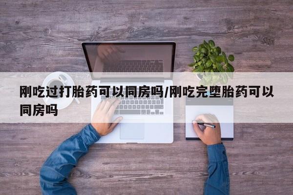 打胎药怎么买刚吃过打胎药可以同房吗/刚吃完堕胎药可以同房吗