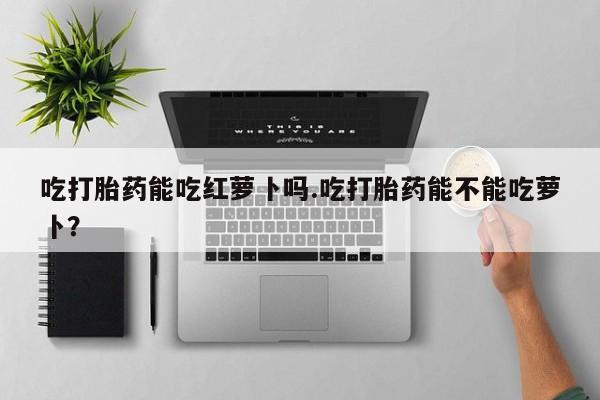 打胎药怎么买吃打胎药能吃红萝卜吗.吃打胎药能不能吃萝卜？