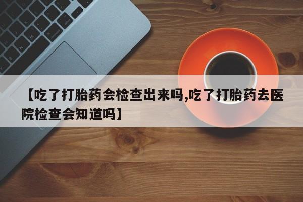 打胎药怎么买【吃了打胎药会检查出来吗,吃了打胎药去医院检查会知道吗】