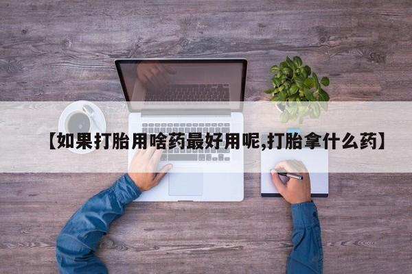 打胎药怎么买【如果打胎用啥药最好用呢,打胎拿什么药】