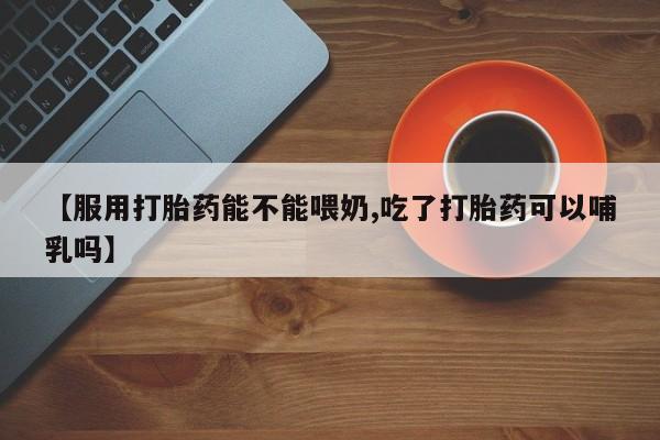 打胎药怎么买【服用打胎药能不能喂奶,吃了打胎药可以哺乳吗】