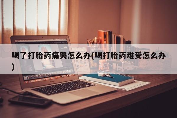 打胎药怎么买喝了打胎药痛哭怎么办(喝打胎药难受怎么办)