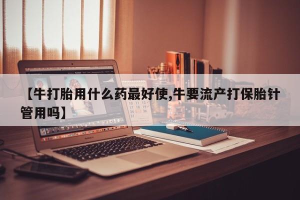 打胎药怎么买【牛打胎用什么药最好使,牛要流产打保胎针管用吗】