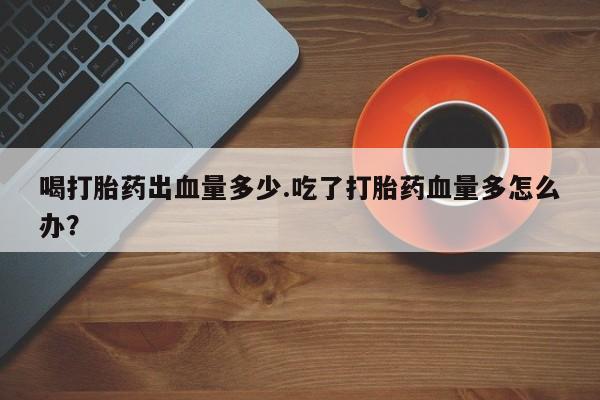 打胎药怎么买喝打胎药出血量多少.吃了打胎药血量多怎么办？