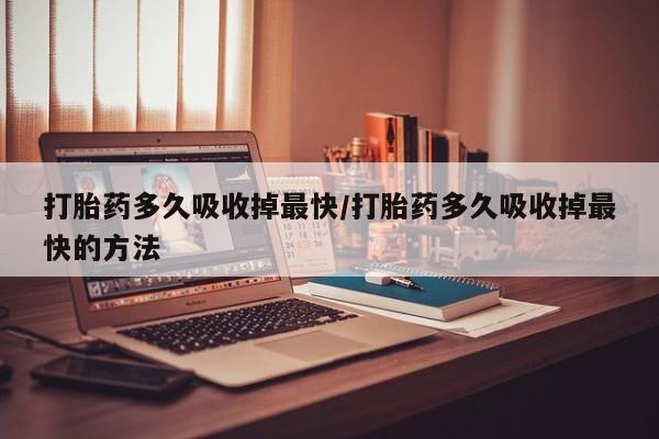 打胎药怎么买打胎药多久吸收掉最快/打胎药多久吸收掉最快的方法
