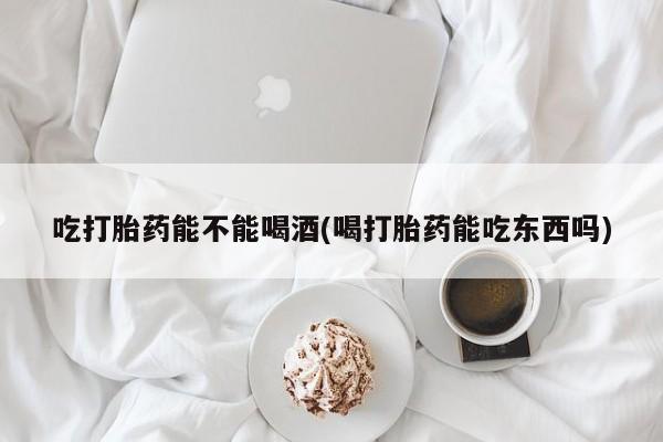 打胎药怎么买吃打胎药能不能喝酒(喝打胎药能吃东西吗)