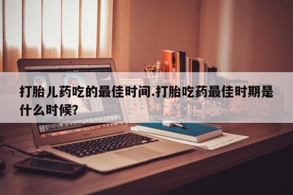 打胎药怎么买打胎儿药吃的最佳时间.打胎吃药最佳时期是什么时候？