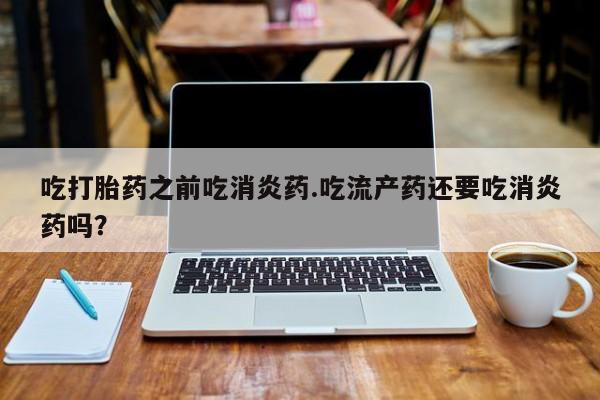 打胎药怎么买吃打胎药之前吃消炎药.吃流产药还要吃消炎药吗？
