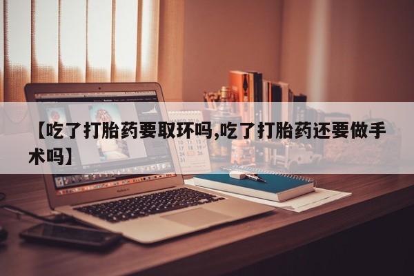 打胎药怎么买【吃了打胎药要取环吗,吃了打胎药还要做手术吗】