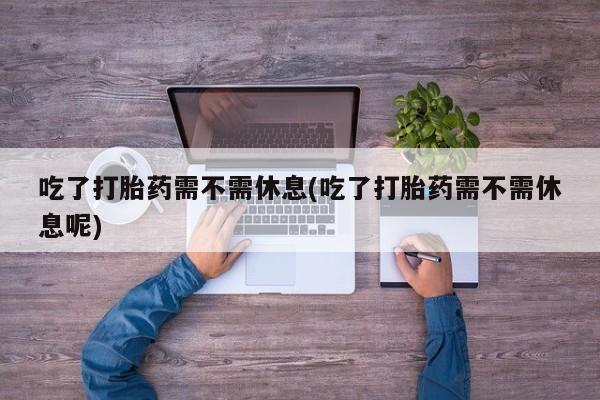 打胎药怎么买吃了打胎药需不需休息(吃了打胎药需不需休息呢)