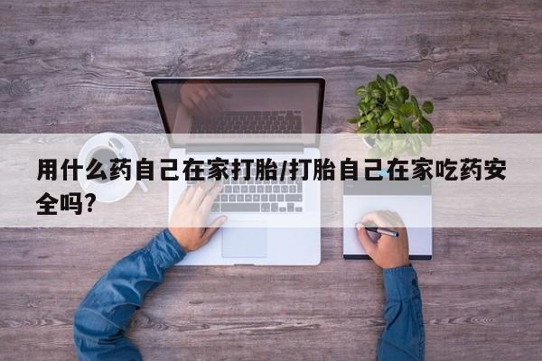 打胎药怎么买用什么药自己在家打胎/打胎自己在家吃药安全吗?