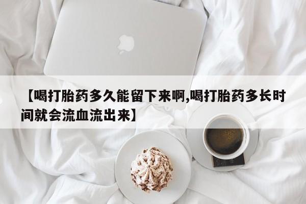 打胎药怎么买【喝打胎药多久能留下来啊,喝打胎药多长时间就会流血流出来】