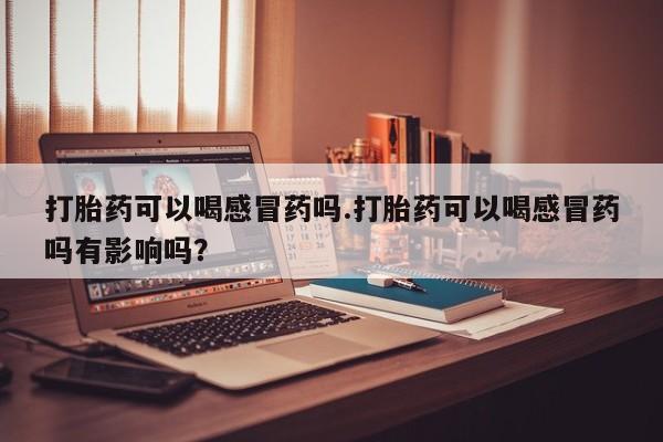 打胎药怎么买打胎药可以喝感冒药吗.打胎药可以喝感冒药吗有影响吗？