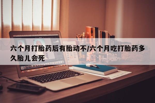 打胎药怎么买六个月打胎药后有胎动不/六个月吃打胎药多久胎儿会死