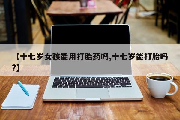 打胎药怎么买【十七岁女孩能用打胎药吗,十七岁能打胎吗?】