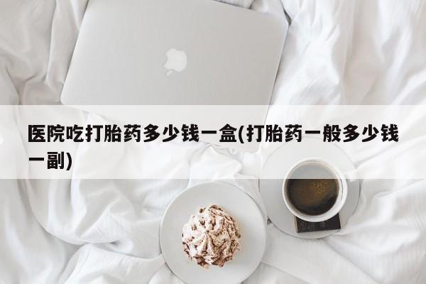 打胎药怎么买医院吃打胎药多少钱一盒(打胎药一般多少钱一副)