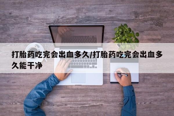 打胎药怎么买打胎药吃完会出血多久/打胎药吃完会出血多久能干净