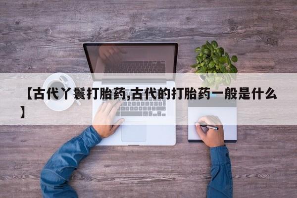 打胎药怎么买【古代丫鬟打胎药,古代的打胎药一般是什么】