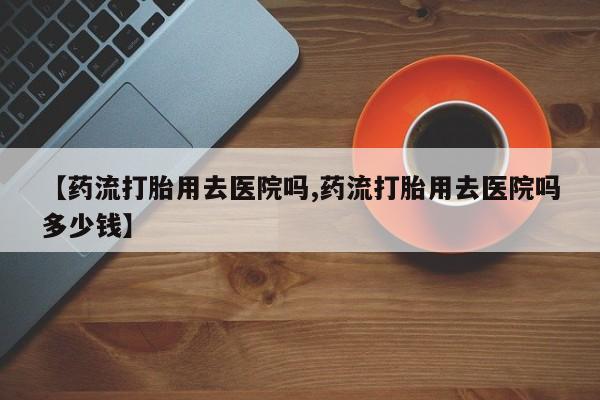 打胎药怎么买【药流打胎用去医院吗,药流打胎用去医院吗多少钱】