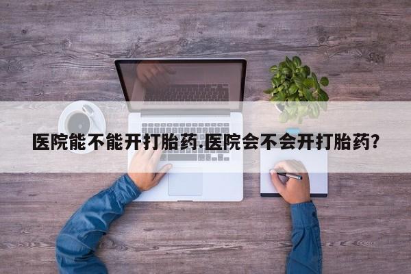 打胎药怎么买医院能不能开打胎药.医院会不会开打胎药？