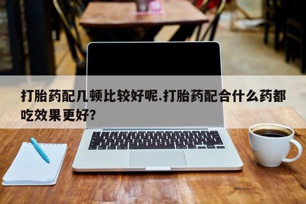 打胎药怎么买打胎药配几顿比较好呢.打胎药配合什么药都吃效果更好？