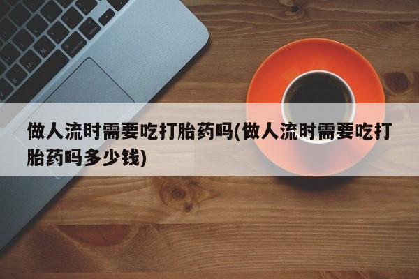 打胎药怎么买做人流时需要吃打胎药吗(做人流时需要吃打胎药吗多少钱)