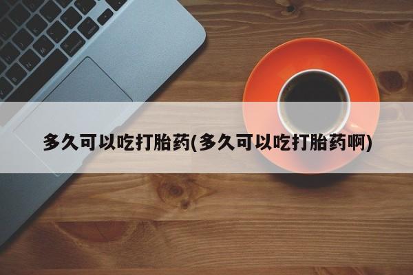 打胎药怎么买多久可以吃打胎药(多久可以吃打胎药啊)