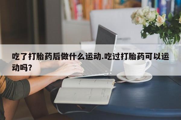 打胎药怎么买吃了打胎药后做什么运动.吃过打胎药可以运动吗？