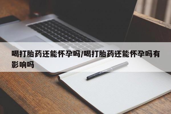 打胎药怎么买喝打胎药还能怀孕吗/喝打胎药还能怀孕吗有影响吗