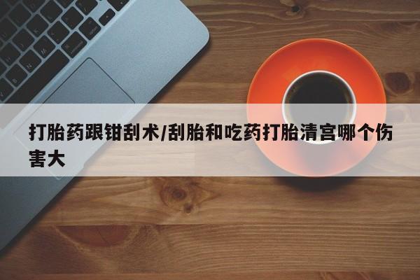 打胎药怎么买打胎药跟钳刮术/刮胎和吃药打胎清宫哪个伤害大