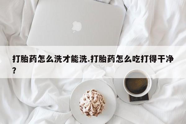 打胎药怎么买打胎药怎么洗才能洗.打胎药怎么吃打得干净？