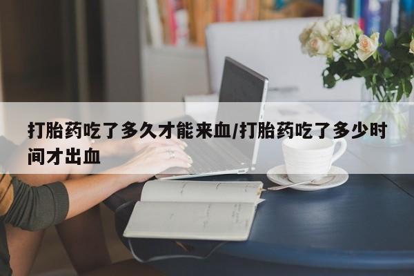 打胎药怎么买打胎药吃了多久才能来血/打胎药吃了多少时间才出血